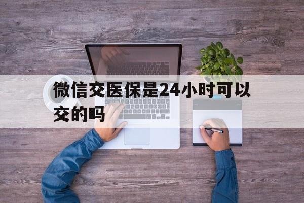 桦甸最新微信交医保是24小时可以交的吗方法分析(最方便真实的桦甸微信上交医保多久到账方法)